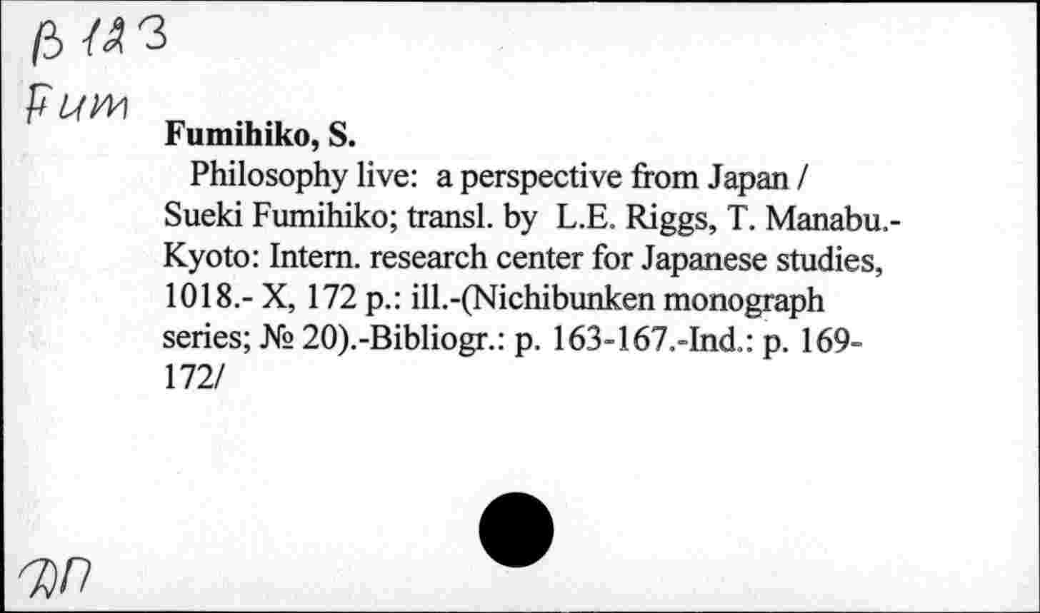 ﻿F Lf№
Fumihiko, S.
Philosophy live: a perspective from Japan I
Sueki Fumihiko; transl. by L.E. Riggs, T. Manabu.-Kyoto: Intern, research center for Japanese studies, 1018.- X, 172 p.: ill.-(Nichibunken monograph series; № 20).-Bibliogr.: p. 163-167.-Ind.: p. 169-172/
